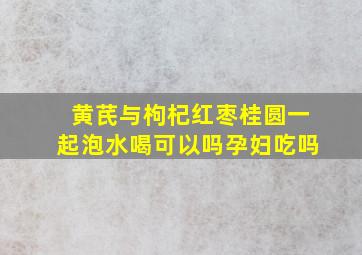 黄芪与枸杞红枣桂圆一起泡水喝可以吗孕妇吃吗