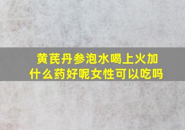 黄芪丹参泡水喝上火加什么药好呢女性可以吃吗