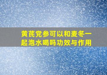 黄芪党参可以和麦冬一起泡水喝吗功效与作用