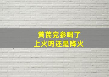 黄芪党参喝了上火吗还是降火