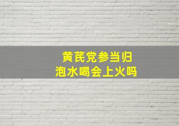 黄芪党参当归泡水喝会上火吗