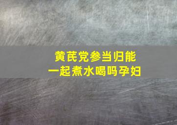 黄芪党参当归能一起煮水喝吗孕妇