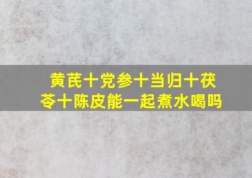 黄芪十党参十当归十茯苓十陈皮能一起煮水喝吗