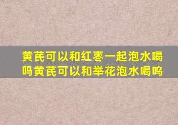 黄芪可以和红枣一起泡水喝吗黄芪可以和举花泡水喝呜