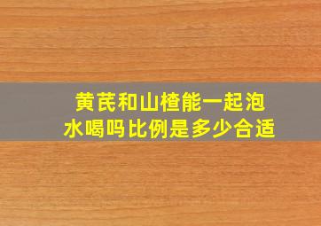 黄芪和山楂能一起泡水喝吗比例是多少合适