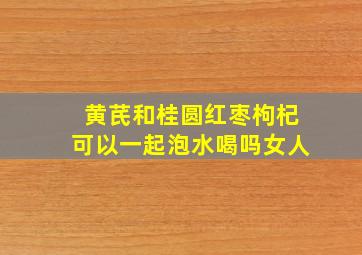 黄芪和桂圆红枣枸杞可以一起泡水喝吗女人