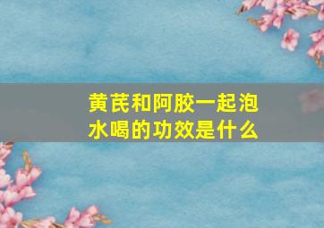 黄芪和阿胶一起泡水喝的功效是什么