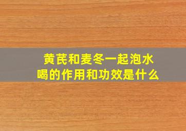 黄芪和麦冬一起泡水喝的作用和功效是什么