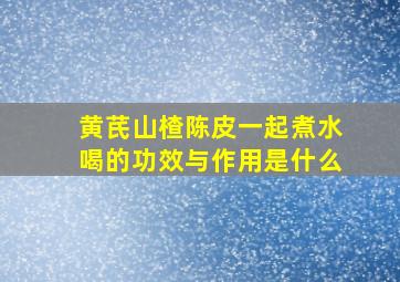 黄芪山楂陈皮一起煮水喝的功效与作用是什么