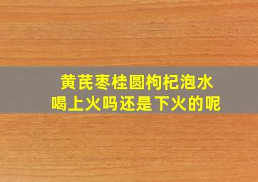 黄芪枣桂圆枸杞泡水喝上火吗还是下火的呢