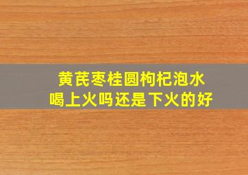 黄芪枣桂圆枸杞泡水喝上火吗还是下火的好