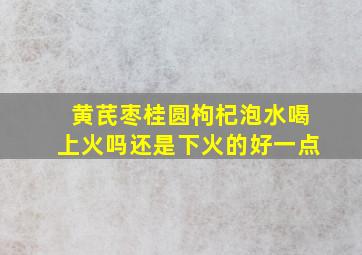 黄芪枣桂圆枸杞泡水喝上火吗还是下火的好一点