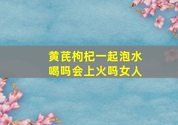 黄芪枸杞一起泡水喝吗会上火吗女人