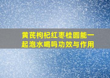 黄芪枸杞红枣桂圆能一起泡水喝吗功效与作用