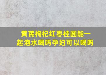 黄芪枸杞红枣桂圆能一起泡水喝吗孕妇可以喝吗