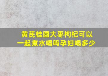 黄芪桂圆大枣枸杞可以一起煮水喝吗孕妇喝多少