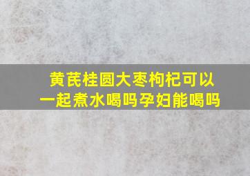 黄芪桂圆大枣枸杞可以一起煮水喝吗孕妇能喝吗