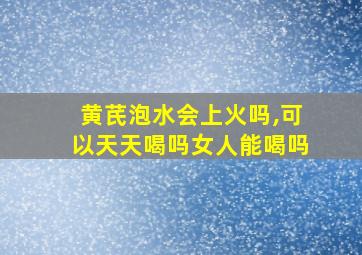 黄芪泡水会上火吗,可以天天喝吗女人能喝吗