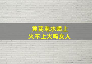 黄芪泡水喝上火不上火吗女人