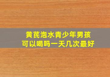 黄芪泡水青少年男孩可以喝吗一天几次最好