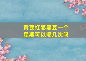 黄芪红枣黑豆一个星期可以喝几次吗