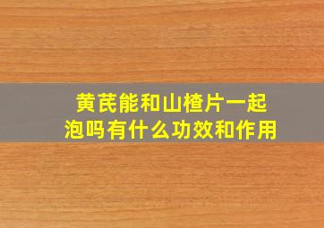 黄芪能和山楂片一起泡吗有什么功效和作用