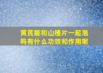 黄芪能和山楂片一起泡吗有什么功效和作用呢