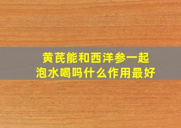 黄芪能和西洋参一起泡水喝吗什么作用最好