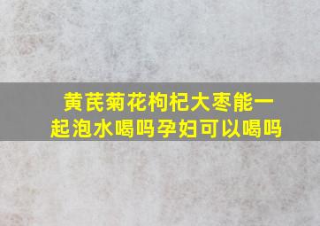 黄芪菊花枸杞大枣能一起泡水喝吗孕妇可以喝吗