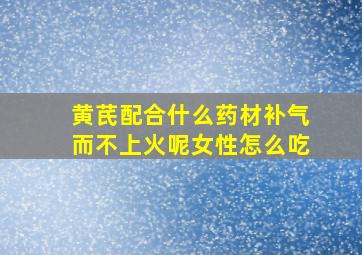 黄芪配合什么药材补气而不上火呢女性怎么吃