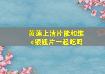 黄莲上清片能和维c银翘片一起吃吗