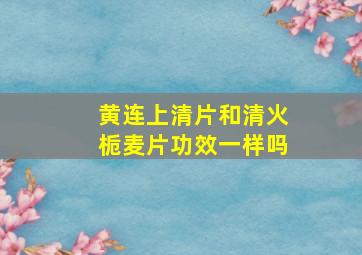 黄连上清片和清火栀麦片功效一样吗