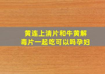 黄连上清片和牛黄解毒片一起吃可以吗孕妇