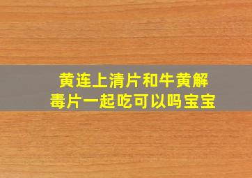 黄连上清片和牛黄解毒片一起吃可以吗宝宝