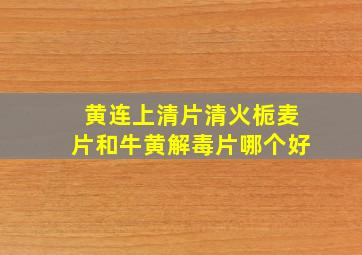 黄连上清片清火栀麦片和牛黄解毒片哪个好