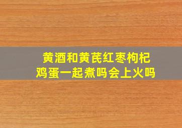 黄酒和黄芪红枣枸杞鸡蛋一起煮吗会上火吗