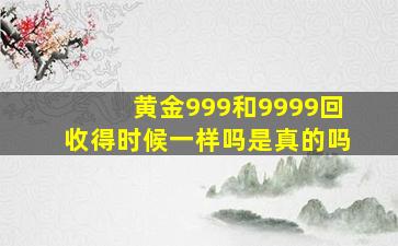 黄金999和9999回收得时候一样吗是真的吗