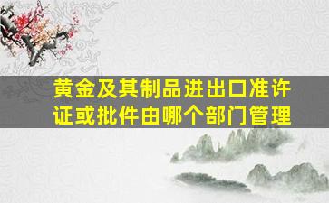 黄金及其制品进出口准许证或批件由哪个部门管理