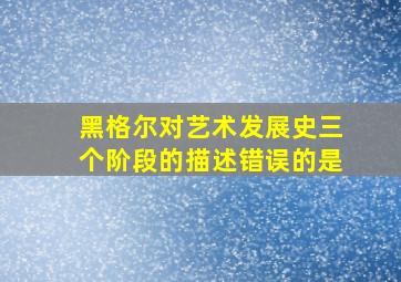 黑格尔对艺术发展史三个阶段的描述错误的是