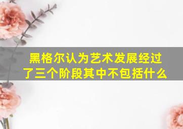 黑格尔认为艺术发展经过了三个阶段其中不包括什么