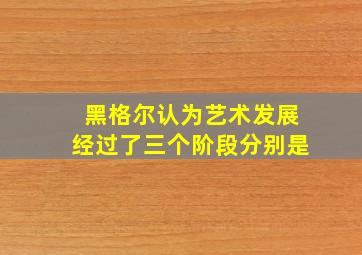 黑格尔认为艺术发展经过了三个阶段分别是