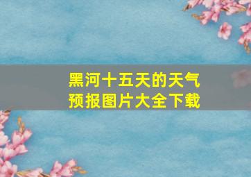 黑河十五天的天气预报图片大全下载