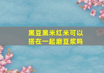 黑豆黑米红米可以搭在一起磨豆浆吗