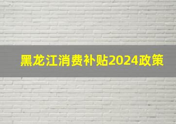 黑龙江消费补贴2024政策