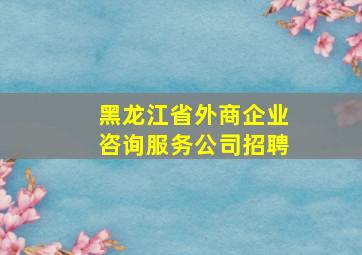 黑龙江省外商企业咨询服务公司招聘