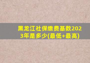 黑龙江社保缴费基数2023年是多少(最低+最高)