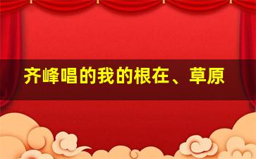 齐峰唱的我的根在、草原