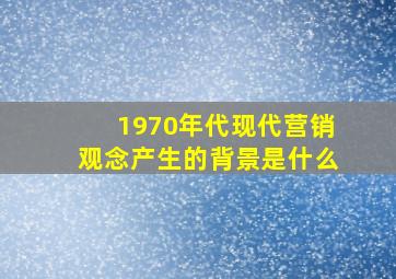 1970年代现代营销观念产生的背景是什么