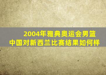 2004年雅典奥运会男篮中国对新西兰比赛结果如何样