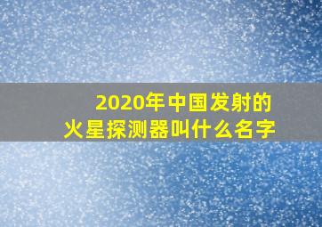 2020年中国发射的火星探测器叫什么名字